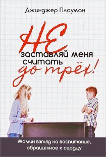 Не заставляй меня считать до трех! Мамин взгляд на воспитание, обращенный к сердцу